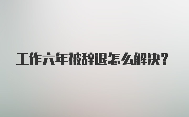 工作六年被辞退怎么解决？