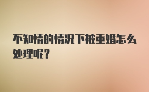 不知情的情况下被重婚怎么处理呢？