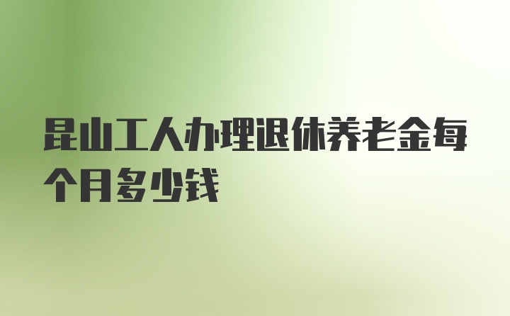 昆山工人办理退休养老金每个月多少钱