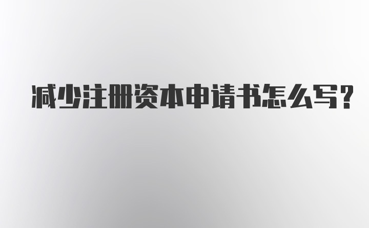 减少注册资本申请书怎么写？