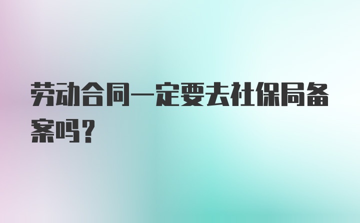 劳动合同一定要去社保局备案吗？