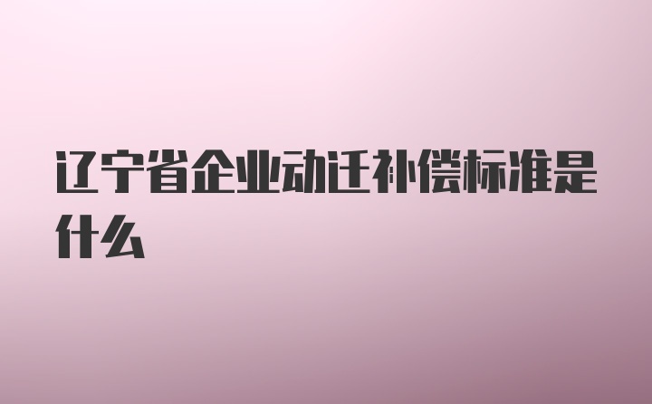 辽宁省企业动迁补偿标准是什么