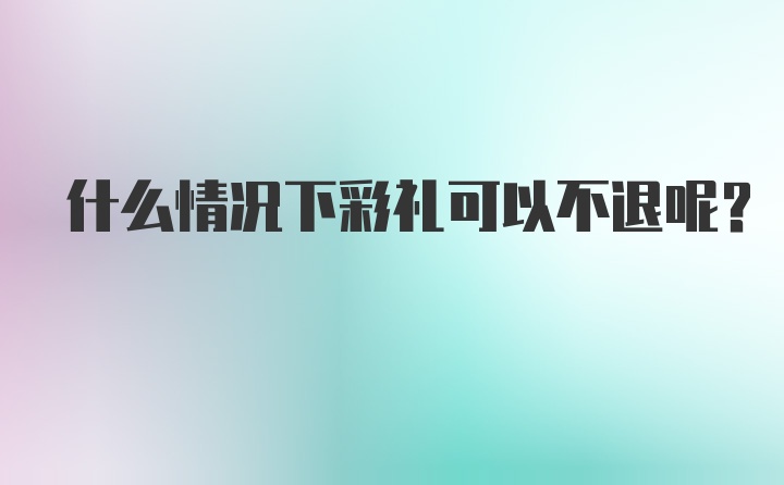 什么情况下彩礼可以不退呢？