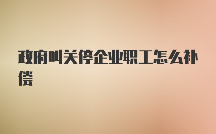 政府叫关停企业职工怎么补偿