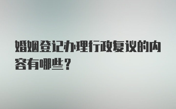 婚姻登记办理行政复议的内容有哪些？