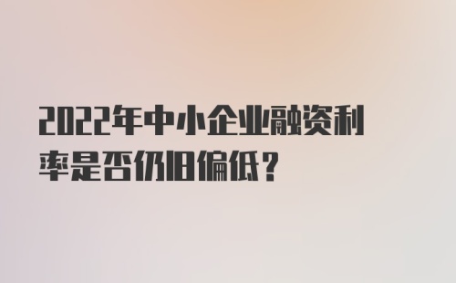 2022年中小企业融资利率是否仍旧偏低？