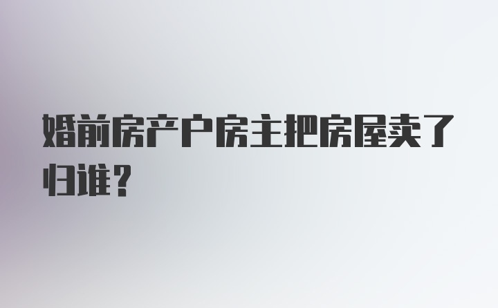 婚前房产户房主把房屋卖了归谁？