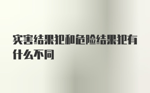 实害结果犯和危险结果犯有什么不同