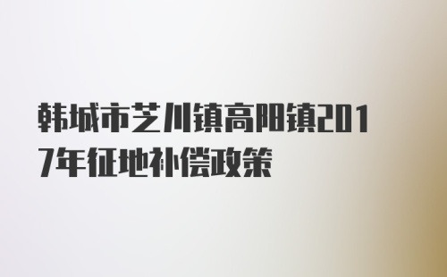 韩城市芝川镇高阳镇2017年征地补偿政策