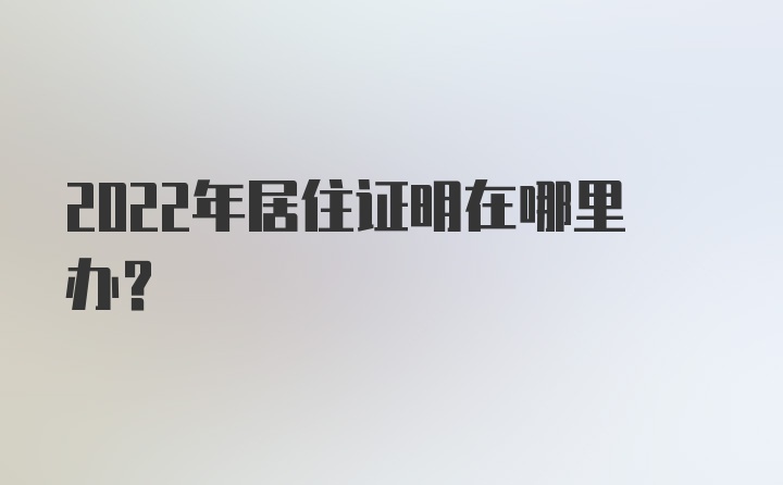 2022年居住证明在哪里办？