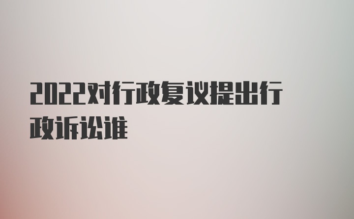 2022对行政复议提出行政诉讼谁