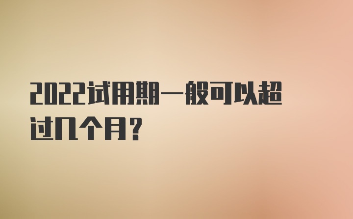 2022试用期一般可以超过几个月?