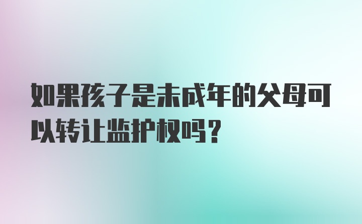 如果孩子是未成年的父母可以转让监护权吗？