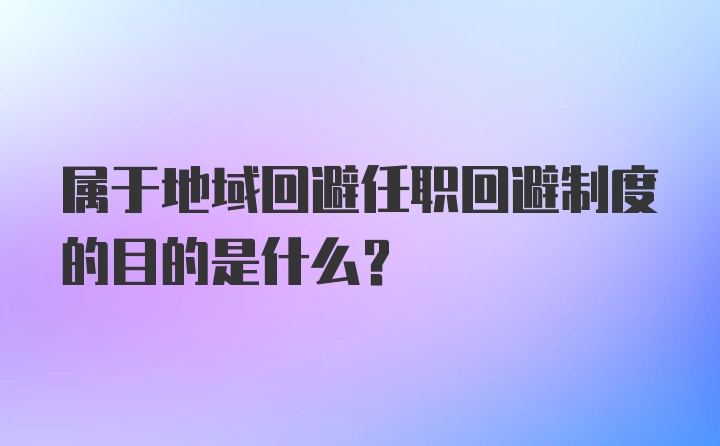 属于地域回避任职回避制度的目的是什么?