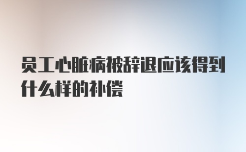 员工心脏病被辞退应该得到什么样的补偿