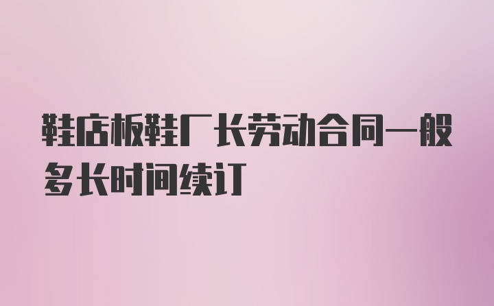 鞋店板鞋厂长劳动合同一般多长时间续订