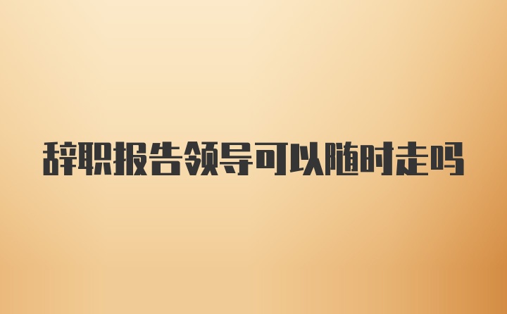 辞职报告领导可以随时走吗