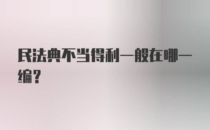 民法典不当得利一般在哪一编？