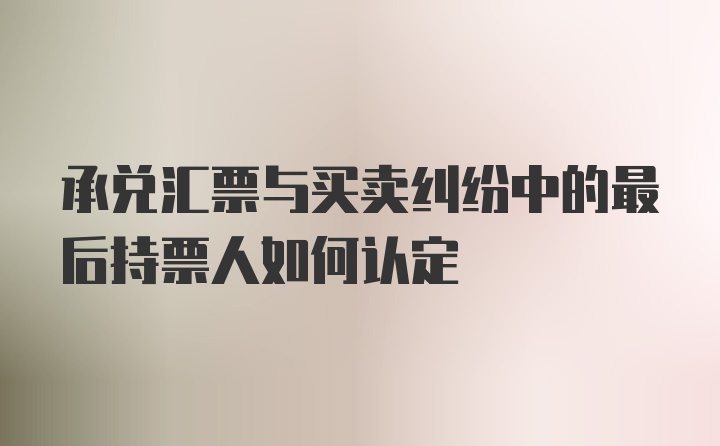 承兑汇票与买卖纠纷中的最后持票人如何认定