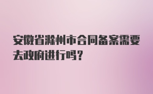 安徽省滁州市合同备案需要去政府进行吗？