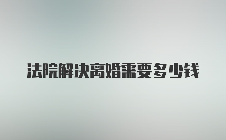 法院解决离婚需要多少钱