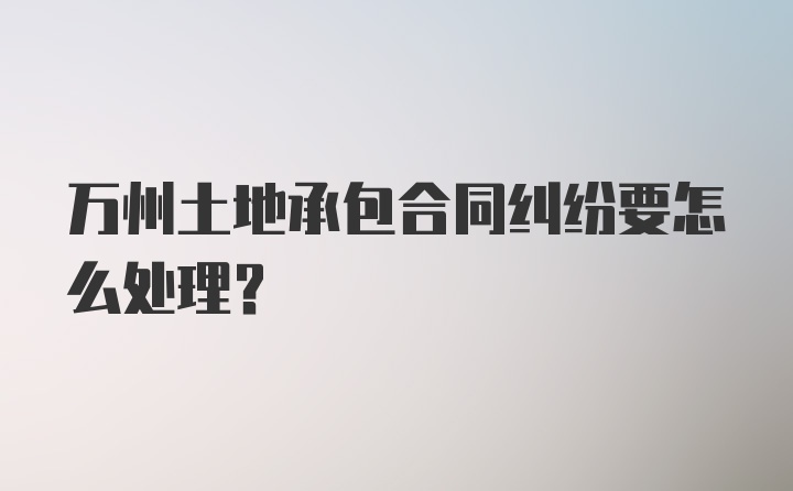 万州土地承包合同纠纷要怎么处理？