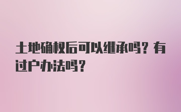 土地确权后可以继承吗？有过户办法吗？