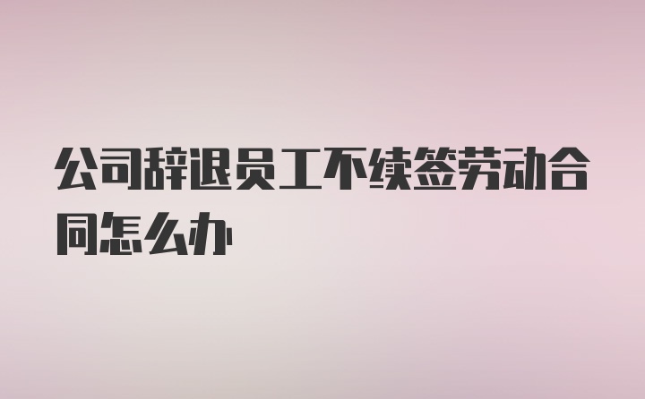 公司辞退员工不续签劳动合同怎么办