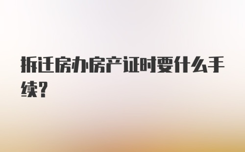 拆迁房办房产证时要什么手续？