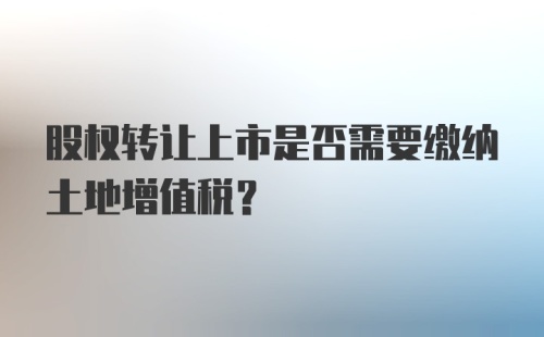 股权转让上市是否需要缴纳土地增值税？