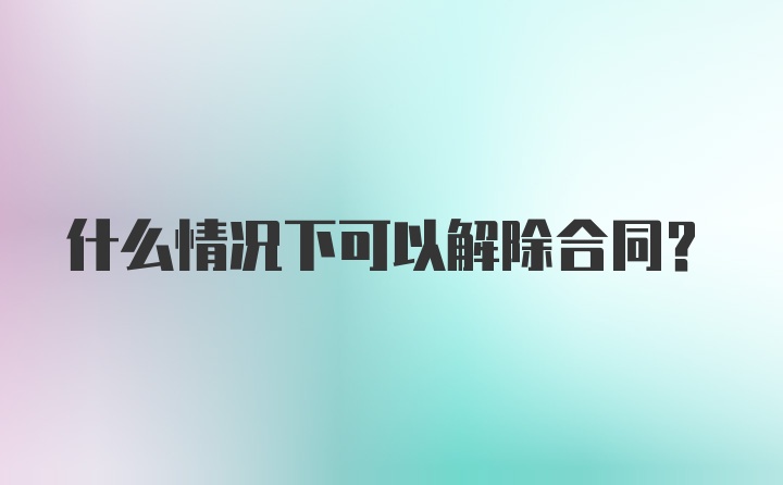 什么情况下可以解除合同?
