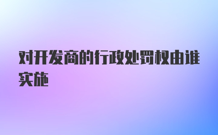 对开发商的行政处罚权由谁实施