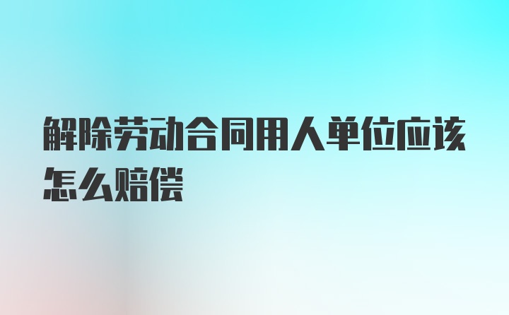 解除劳动合同用人单位应该怎么赔偿