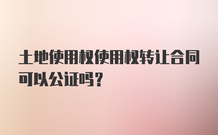 土地使用权使用权转让合同可以公证吗？