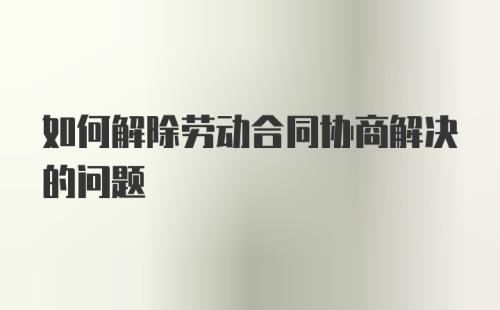 如何解除劳动合同协商解决的问题