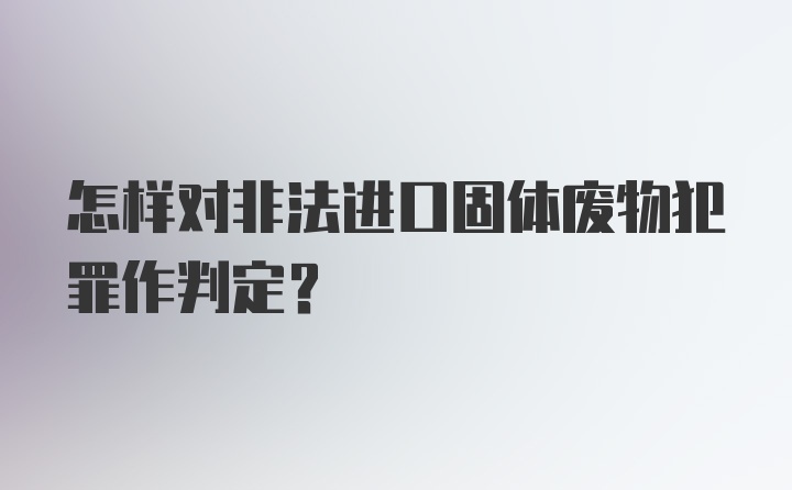 怎样对非法进口固体废物犯罪作判定？