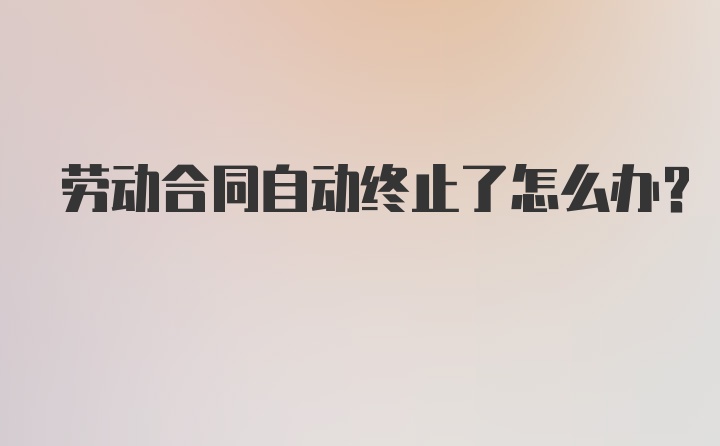 劳动合同自动终止了怎么办？