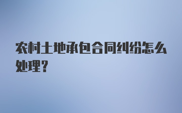 农村土地承包合同纠纷怎么处理？