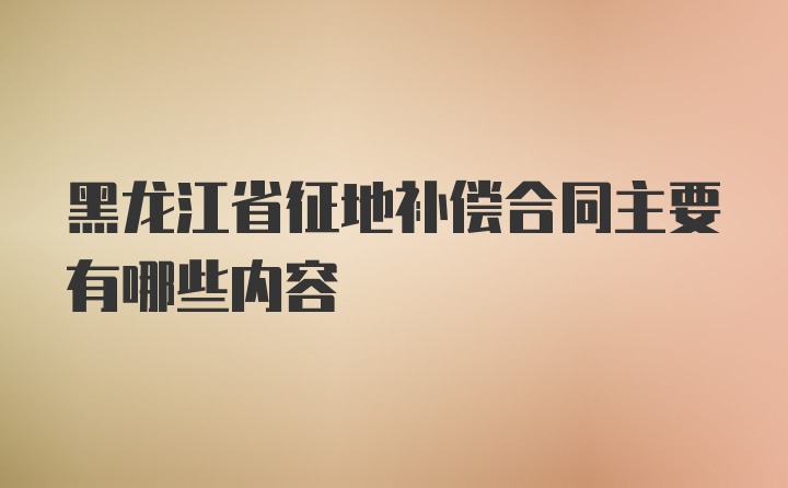 黑龙江省征地补偿合同主要有哪些内容