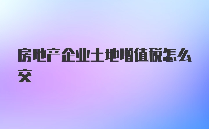 房地产企业土地增值税怎么交