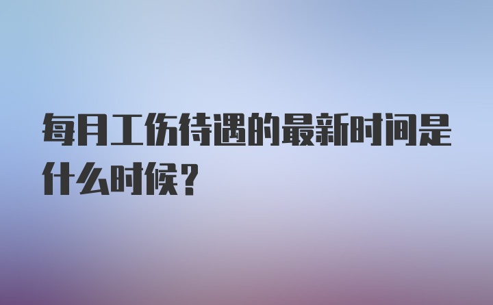 每月工伤待遇的最新时间是什么时候?