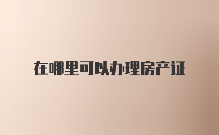 在哪里可以办理房产证