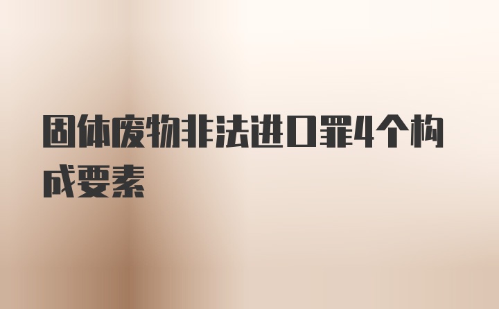 固体废物非法进口罪4个构成要素