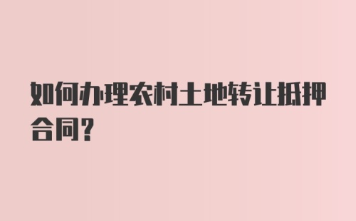 如何办理农村土地转让抵押合同？