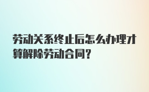 劳动关系终止后怎么办理才算解除劳动合同？