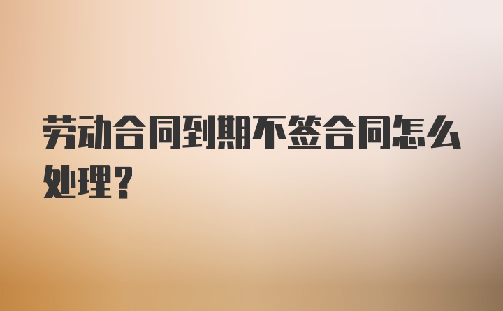 劳动合同到期不签合同怎么处理？