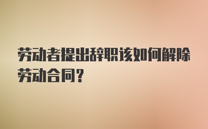 劳动者提出辞职该如何解除劳动合同？