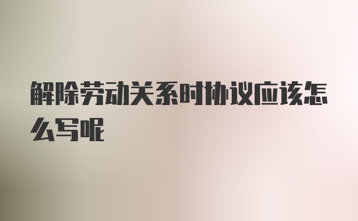 解除劳动关系时协议应该怎么写呢