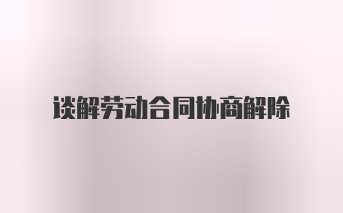 谈解劳动合同协商解除