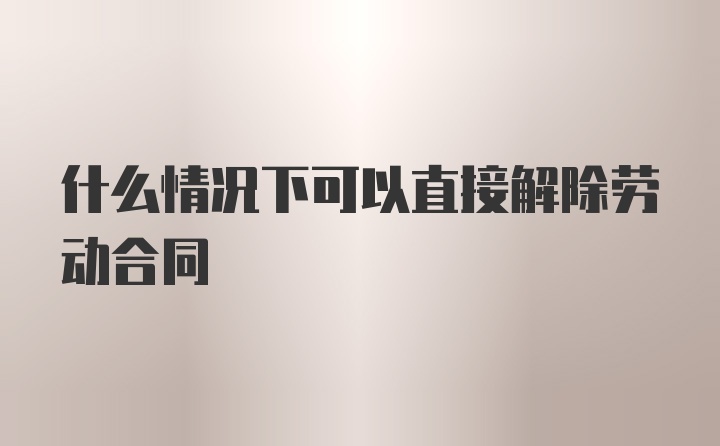 什么情况下可以直接解除劳动合同